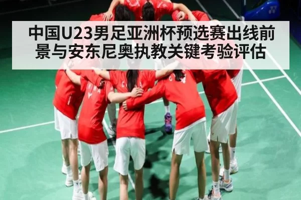 中国U23男足亚洲杯预选赛出线前景与安东尼奥执教关键考验评估